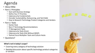 Agenda
• About Mike
• Part 1: Principles
• Start with Business Strategy
• Define Your IT Priorities
• Cybersecurity Fundamentals
• Consider Sustainability, Outsourcing, and Tech Debt
• How to Research Technology Product Categories and Vendors
• Part 2: Tools
• Starter Pack
• Non-IT Technology Recommendations
• IT Management Tools
• Cybersecurity Tools (Core)
• Cybersecurity Tools (Life Without MSSP)
• Tactical Force Multiplier Tools and Culture Hacks
• Questions?
What’s not in today’s scope?
• Covering every category of technology solution
• Detailed discussion about specific technology product categories
or vendors
 