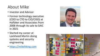 About Mike
• Investor and Advisor
• Former technology executive
(COO to CTO to CIO/CISO) at
Halfaker and Associates from
2008 through its sale to SAIC
in 2021
• Started my career at
Lockheed Martin doing
systems and security
engineering
• https://mikehking.com
 