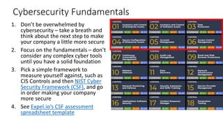 Cybersecurity Fundamentals
1. Don’t be overwhelmed by
cybersecurity – take a breath and
think about the next step to make
your company a little more secure
2. Focus on the fundamentals – don’t
consider any complex cyber tools
until you have a solid foundation
3. Pick a simple framework to
measure yourself against, such as
CIS Controls and then NIST Cyber
Security Framework (CSF), and go
in order making your company
more secure
4. See Expel.io’s CSF assessment
spreadsheet template
 
