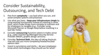 Consider Sustainability,
Outsourcing, and Tech Debt
1. Flee from complexity – use SaaS when you can, and
avoid complex systems and processes
2. Use what you have – keep your infrastructure simple by
using existing functionality instead of investing in other
tools, which make things more complex to maintain and
for employees to navigate (e.g., Consider using
Microsoft Planner or Google Keep before investing in a
tool like Trello)
3. Consider outsourcing functions where it makes sense
(e.g., cyber monitoring (Managed Security Service
Provider (MSSP), graphic design services)
4. Consider Technical Debt, the idea of taking shortcuts
now will cost you more complexity/headaches/bad
options later
5. Invest in consistency and clarity – do your employees
know which technologies they should use for what?
 