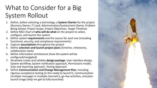 What to Consider for a Big
System Rollout
1. Define, before selecting a technology, a System Charter for the project
(Business Owner, IT Lead, Administration/Sustainment Owner, Problem
Being Solved, Project Scope, Project Objectives, Target Timeline)
2. Define RACI chart of who will do what on the project to select,
configure, and launch the system
3. Define system requirements and the source for each one (including
functional, security, and compliance requirements)
4. Capture assumptions throughout the project
5. Define selection and launch project plans (timeline, milestones,
collaboration tools)
6. Define information architecture (how the system will be
configured/navigated)
7. Iteratively create and validate design package: User interface design,
System workflow, System notification approach, Permissions model,
SLAs and reporting approach, Testing Approach
8. Define Communication and Change Management Plan, including
rigorous acceptance testing (is this ready to launch?), communication
(multiple messages in multiple channels!), go-live activities, and post-
launch triage (help me get to fully launched)
 