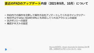 MicrosoftのRPA - Power Automate for desktop 2021年
9月、10月のアップデートについて - Qiita
• PAD内での操作を注釈して操作方法をアノテートしてくれるクイックツアー
• RESTFulではないSOAP/XMLにも対応してくれるアクションの追加
• DLPポリシーの設定
• 機密テキストの設定
 