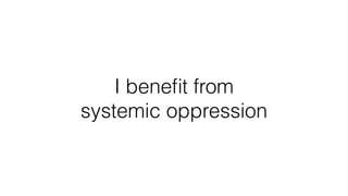 I beneﬁt from
systemic oppression
 