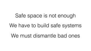 Safe space is not enough
We have to build safe systems
We must dismantle bad ones
 