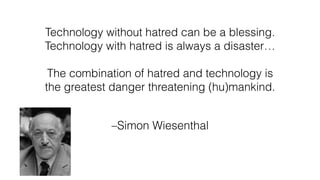 –Simon Wiesenthal
Technology without hatred can be a blessing.
Technology with hatred is always a disaster…
The combination of hatred and technology is
the greatest danger threatening (hu)mankind.
 