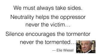 We must always take sides.
Neutrality helps the oppressor
never the victim…
Silence encourages the tormentor
never the tormented…
— Elie Wiesel
 