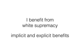 I beneﬁt from
white supremacy
implicit and explicit beneﬁts
 