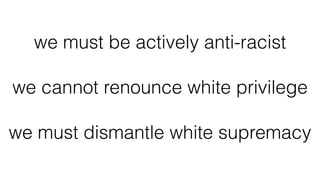 we must be actively anti-racist
we cannot renounce white privilege
we must dismantle white supremacy
 