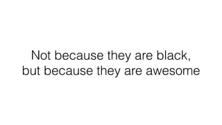 Not because they are black,
but because they are awesome
 