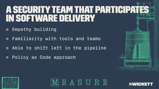 ASecurityTeamthatParticipates
in Software Delivery
» Empathy building
» Familiarity with tools and teams
» Able to shift left in the pipeline
» Policy as Code approach
@wickett
 