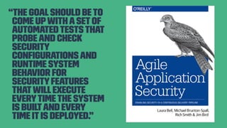 “The goalshould beto
come upwithasetof
automatedtests that
probeand check
security
conﬁgurations and
runtime system
behavior for
securityfeatures
thatwillexecute
everytimethe system
is builtand every
time itis deployed.”
 