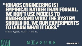 “[Chaos Engineering is]
empiricalratherthan formal.
We don’tuse modelsto
understandwhatthe system
should do.We run experiments
to learnwhat itdoes.”
Michael Nygard, Release It 2nd Ed.
@wickett
 