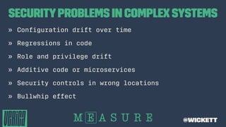 SecurityProblems in Complex Systems
» Conﬁguration drift over time
» Regressions in code
» Role and privilege drift
» Additive code or microservices
» Security controls in wrong locations
» Bullwhip effect
@wickett
 
