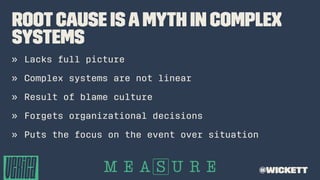 RootCause isaMyth in Complex
Systems
» Lacks full picture
» Complex systems are not linear
» Result of blame culture
» Forgets organizational decisions
» Puts the focus on the event over situation
@wickett
 