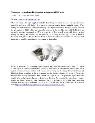 Techstrong systems limited is biggest manufacturers of LED bulbs
Address : B-48, sec -63, Noida (U.P)
Website: www.techstrongsystems.com
There are many LED light suppliers in India. Techstrong systems Limited is amongst the finest
suppliers involving LED Bulbs. The output are accomplishing from wonderful extent. Were
among the most significant company involving LED lights in Delhi/NCR region. Today, the calls
for pertaining to LED lights are generally growing at the quickly rate. LED lights for are
generally growing compared to CFL as a result of low priced along with fewer having
throughout vitality and also sources. LED is often a extremely desirable light program. We now
have very best gurus in this production divisions. Each of our firm is known for our solutions and
its particular excellent associated with program in the market.
Presently occasion LED lamp suppliers are significantly available in the market. The LED bulbs
are widely-used in several electronics object, as well as in mobile phones for example. LED
signals possess extended lifetime and it necessary a really fewer energy. We create the actual
LED light bulbs according to the current design and style as well as current cultures. We create
the very best quality associated with DIRECTED light bulbs. The particular light bulbs are
usually absolutely examined prior to almost any shipping. No potential for almost any seapage
can be had missed by simply your specialists. Our principal interest is to make your consumers
fulfilled by simply your solutions. Currently assure about your solutions.For more information
visit: http://www.techstrongsystems.com/led-lights-manufacturers.html
 