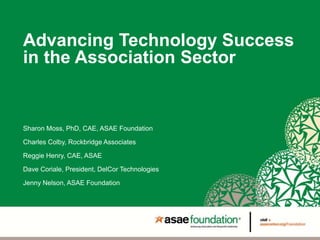 Advancing Technology Success
in the Association Sector
Sharon Moss, PhD, CAE, ASAE Foundation
Charles Colby, Rockbridge Associates
Reggie Henry, CAE, ASAE
Dave Coriale, President, DelCor Technologies
Jenny Nelson, ASAE Foundation
 