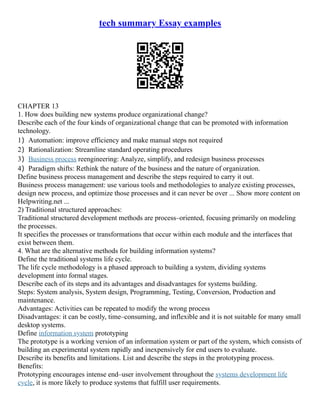tech summary Essay examples
CHAPTER 13
1. How does building new systems produce organizational change?
Describe each of the four kinds of organizational change that can be promoted with information
technology.
1）Automation: improve efficiency and make manual steps not required
2）Rationalization: Streamline standard operating procedures
3）Business process reengineering: Analyze, simplify, and redesign business processes
4）Paradigm shifts: Rethink the nature of the business and the nature of organization.
Define business process management and describe the steps required to carry it out.
Business process management: use various tools and methodologies to analyze existing processes,
design new process, and optimize those processes and it can never be over ... Show more content on
Helpwriting.net ...
2) Traditional structured approaches:
Traditional structured development methods are process–oriented, focusing primarily on modeling
the processes.
It specifies the processes or transformations that occur within each module and the interfaces that
exist between them.
4. What are the alternative methods for building information systems?
Define the traditional systems life cycle.
The life cycle methodology is a phased approach to building a system, dividing systems
development into formal stages.
Describe each of its steps and its advantages and disadvantages for systems building.
Steps: System analysis, System design, Programming, Testing, Conversion, Production and
maintenance.
Advantages: Activities can be repeated to modify the wrong process
Disadvantages: it can be costly, time–consuming, and inflexible and it is not suitable for many small
desktop systems.
Define information system prototyping
The prototype is a working version of an information system or part of the system, which consists of
building an experimental system rapidly and inexpensively for end users to evaluate.
Describe its benefits and limitations. List and describe the steps in the prototyping process.
Benefits:
Prototyping encourages intense end–user involvement throughout the systems development life
cycle, it is more likely to produce systems that fulfill user requirements.
 