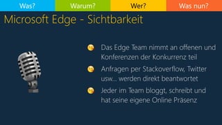Was nun?
Microsoft Edge - Sichtbarkeit
Was? Warum? Wer?
😘 Das Edge Team nimmt an offenen und
Konferenzen der Konkurrenz teil
😘 Anfragen per Stackoverflow, Twitter
usw… werden direkt beantwortet
😘 Jeder im Team bloggt, schreibt und
hat seine eigene Online Präsenz
🎙
 