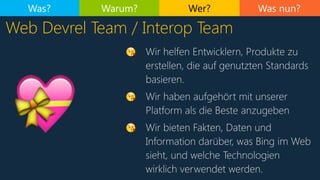 Was nun?
Web Devrel Team / Interop Team
Was? Warum? Wer?
😘 Wir helfen Entwicklern, Produkte zu
erstellen, die auf genutzten Standards
basieren.
😘 Wir haben aufgehört mit unserer
Platform als die Beste anzugeben
😘 Wir bieten Fakten, Daten und
Information darüber, was Bing im Web
sieht, und welche Technologien
wirklich verwendet werden.
💝
 