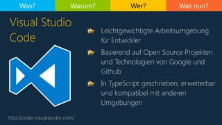 Was nun?
http://code.visualstudio.com/
Visual Studio
Code
Was? Warum? Wer?
📢 Leichtgewichtigte Arbeitsumgebung
für Entwickler
📢 Basierend auf Open Source Projekten
und Technologien von Google und
Github
📢 In TypeScript geschrieben, erweiterbar
und kompatibel mit anderen
Umgebungen
 