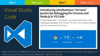 Was nun?
https://medium.com/@auchenberg/introducing-simultaneous-nirvana-javascript-debugging-for-
node-js-and-chrome-in-vs-code-d898a4011ab1#.kxhscr4zl
Visual Studio
Code
Was? Warum? Wer?
 