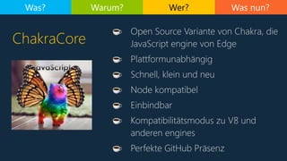 Was nun?
ChakraCore
Was? Warum? Wer?
☕ Open Source Variante von Chakra, die
JavaScript engine von Edge
☕ Plattformunabhängig
☕ Schnell, klein und neu
☕ Node kompatibel
☕ Einbindbar
☕ Kompatibilitätsmodus zu V8 und
anderen engines
☕ Perfekte GitHub Präsenz
 