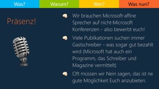 Was nun?
Präsenz!
Was? Warum? Wer?
🎙
. Wir brauchen Microsoft-affine
Sprecher auf nicht-Microsoft
Konferenzen - also bewerbt euch!
. Viele Publikationen suchen immer
Gastschreiber - was sogar gut bezahlt
wird (Microsoft hat auch ein
Programm, das Schreiber und
Magazine vermittelt)
. Oft müssen wir Nein sagen, das ist ne
gute Möglichkeit Euch anzubieten.
 