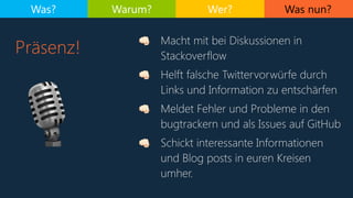 Was nun?
Präsenz!
Was? Warum? Wer?
🎙
. Macht mit bei Diskussionen in
Stackoverflow
. Helft falsche Twittervorwürfe durch
Links und Information zu entschärfen
. Meldet Fehler und Probleme in den
bugtrackern und als Issues auf GitHub
. Schickt interessante Informationen
und Blog posts in euren Kreisen
umher.
 