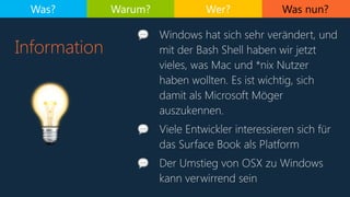Was nun?
Information
Was? Warum? Wer?
💡
💬 Windows hat sich sehr verändert, und
mit der Bash Shell haben wir jetzt
vieles, was Mac und *nix Nutzer
haben wollten. Es ist wichtig, sich
damit als Microsoft Möger
auszukennen.
💬 Viele Entwickler interessieren sich für
das Surface Book als Platform
💬 Der Umstieg von OSX zu Windows
kann verwirrend sein
 
