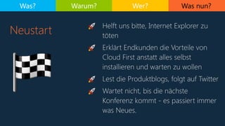 Was nun?
Neustart
Was? Warum? Wer?
🏁
🚀 Helft uns bitte, Internet Explorer zu
töten
🚀 Erklärt Endkunden die Vorteile von
Cloud First anstatt alles selbst
installieren und warten zu wollen
🚀 Lest die Produktblogs, folgt auf Twitter
🚀 Wartet nicht, bis die nächste
Konferenz kommt - es passiert immer
was Neues.
 