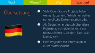 Was nun?
Übersetzung
Was? Warum? Wer?
3
💬 Viele Open Source Projekte haben
wenig Nutzer und Teilnehmer weil es
nur englische Dokumentation gibt.
💬 Als Deutscher in deutsch über diese
Projekte zu schreiben ist nicht nur
überaus hilfreich, sondern kann auch
lukrativ sein.
💬 Helft Projekten mit Information in
eurer Muttersprache.
 