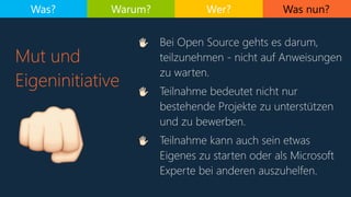 Was nun?
4 Bei Open Source gehts es darum,
teilzunehmen - nicht auf Anweisungen
zu warten.
4 Teilnahme bedeutet nicht nur
bestehende Projekte zu unterstützen
und zu bewerben.
4 Teilnahme kann auch sein etwas
Eigenes zu starten oder als Microsoft
Experte bei anderen auszuhelfen.
Mut und
Eigeninitiative
Was? Warum? Wer?
.
 