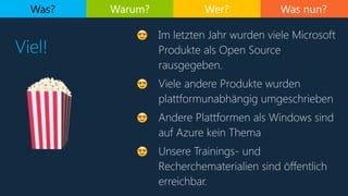 Was nun?
Viel!
Was? Warum? Wer?
😍 Im letzten Jahr wurden viele Microsoft
Produkte als Open Source
rausgegeben.
😍 Viele andere Produkte wurden
plattformunabhängig umgeschrieben
😍 Andere Plattformen als Windows sind
auf Azure kein Thema
😍 Unsere Trainings- und
Recherchematerialien sind öffentlich
erreichbar.
🍿
 