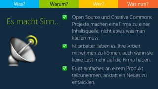 Was nun?Was? Warum? Wer?
Es macht Sinn…
✅ Open Source und Creative Commons
Projekte machen eine Firma zu einer
Inhaltsquelle, nicht etwas was man
kaufen muss.
✅ Mitarbeiter lieben es, Ihre Arbeit
mitnehmen zu können, auch wenn sie
keine Lust mehr auf die Firma haben.
✅ Es ist einfacher, an einem Produkt
teilzunehmen, anstatt ein Neues zu
entwicklen.
📡
 