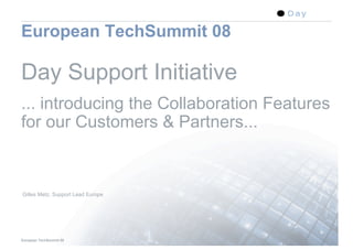 European TechSummit 08

Day Support Initiative
... introducing the Collaboration Features
for our Customers & Partners...



Gilles Metz, Support Lead Europe




European TechSummit 08                   1