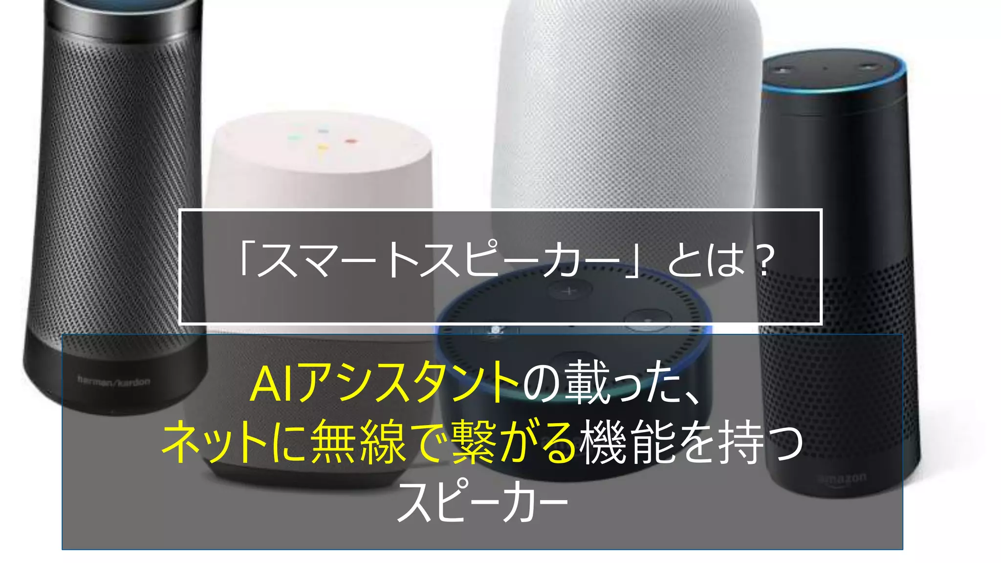 「スマートスピーカー」とは？
AIアシスタントの載った、
ネットに無線で繋がる機能を持つ
スピーカー
 