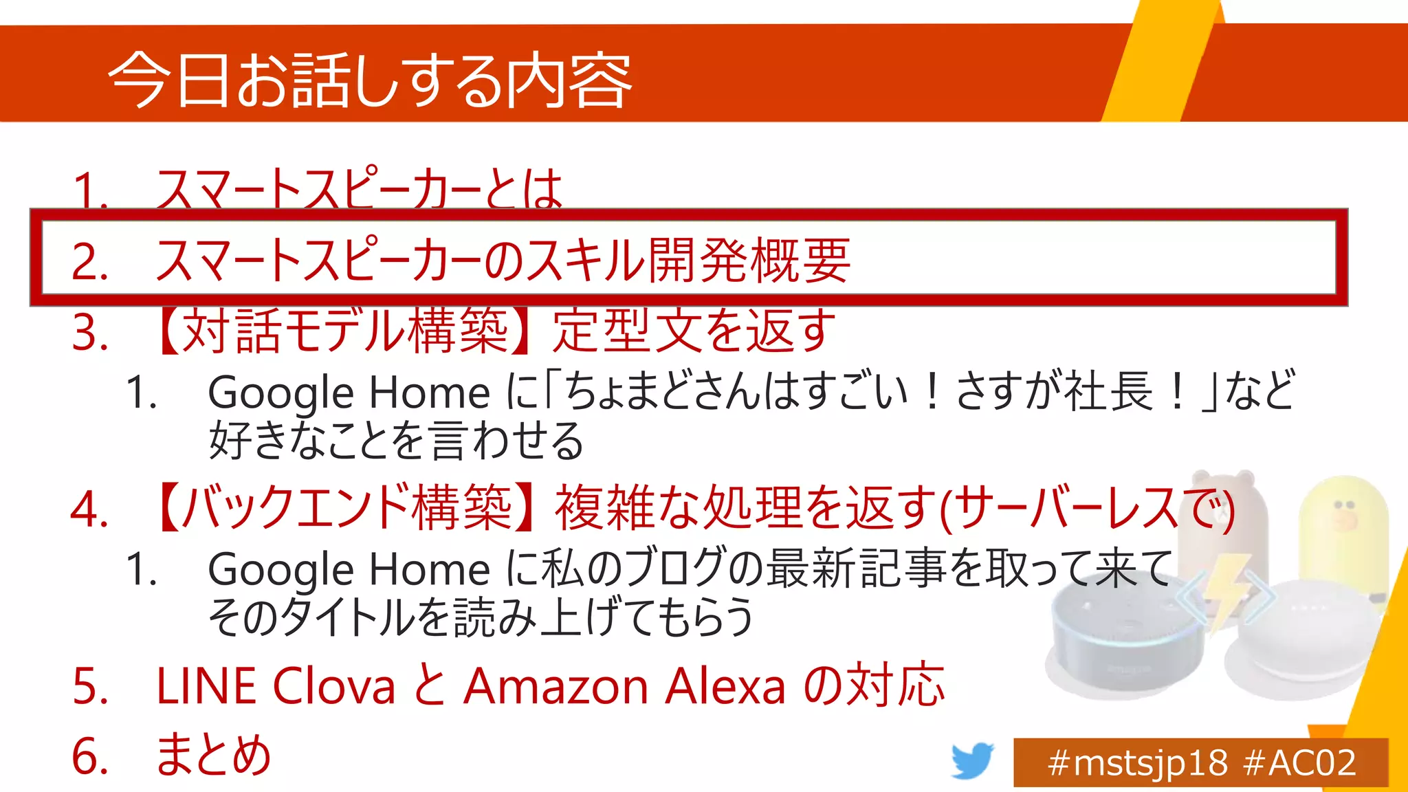 今日お話しする内容
1. スマートスピーカーとは
2. スマートスピーカーのスキル開発概要
3. 【対話モデル構築】 定型文を返す
1. Google Home に「ちょまどさんはすごい！さすが社長！」など
好きなことを言わせる
4. 【バックエンド構築】 複雑な処理を返す(サーバーレスで)
1. Google Home に私のブログの最新記事を取って来て
そのタイトルを読み上げてもらう
5. LINE Clova と Amazon Alexa の対応
6. まとめ
 