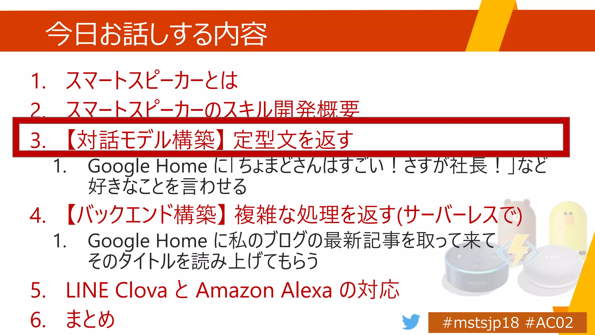 今日お話しする内容
1. スマートスピーカーとは
2. スマートスピーカーのスキル開発概要
3. 【対話モデル構築】 定型文を返す
1. Google Home に「ちょまどさんはすごい！さすが社長！」など
好きなことを言わせる
4. 【バックエンド構築】 複雑な処理を返す(サーバーレスで)
1. Google Home に私のブログの最新記事を取って来て
そのタイトルを読み上げてもらう
5. LINE Clova と Amazon Alexa の対応
6. まとめ
 