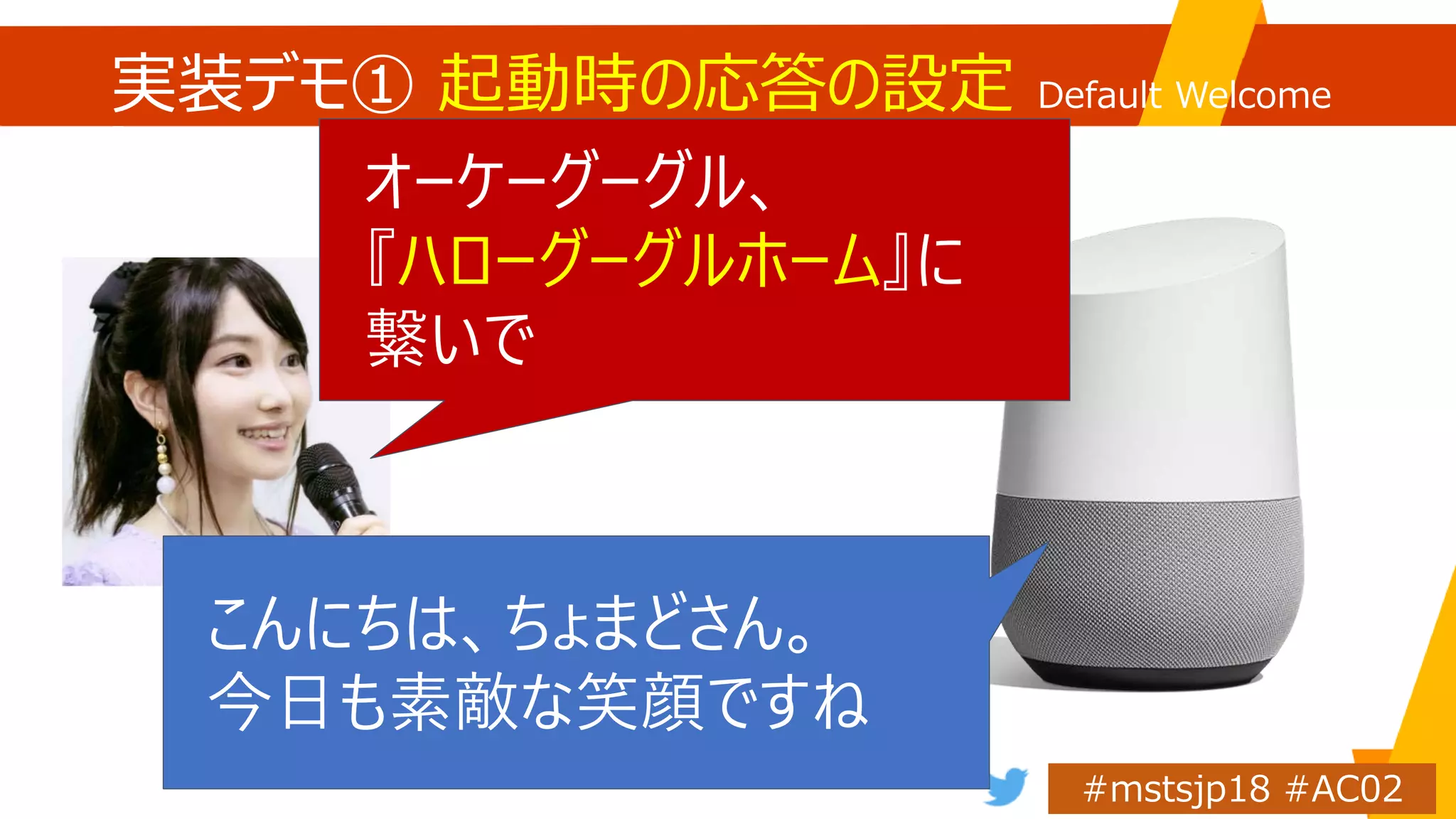 実装デモ① 起動時の応答の設定 Default Welcome
Intent
オーケーグーグル、
『ハローグーグルホーム』に
繋いで
こんにちは、ちょまどさん。
今日も素敵な笑顔ですね
 