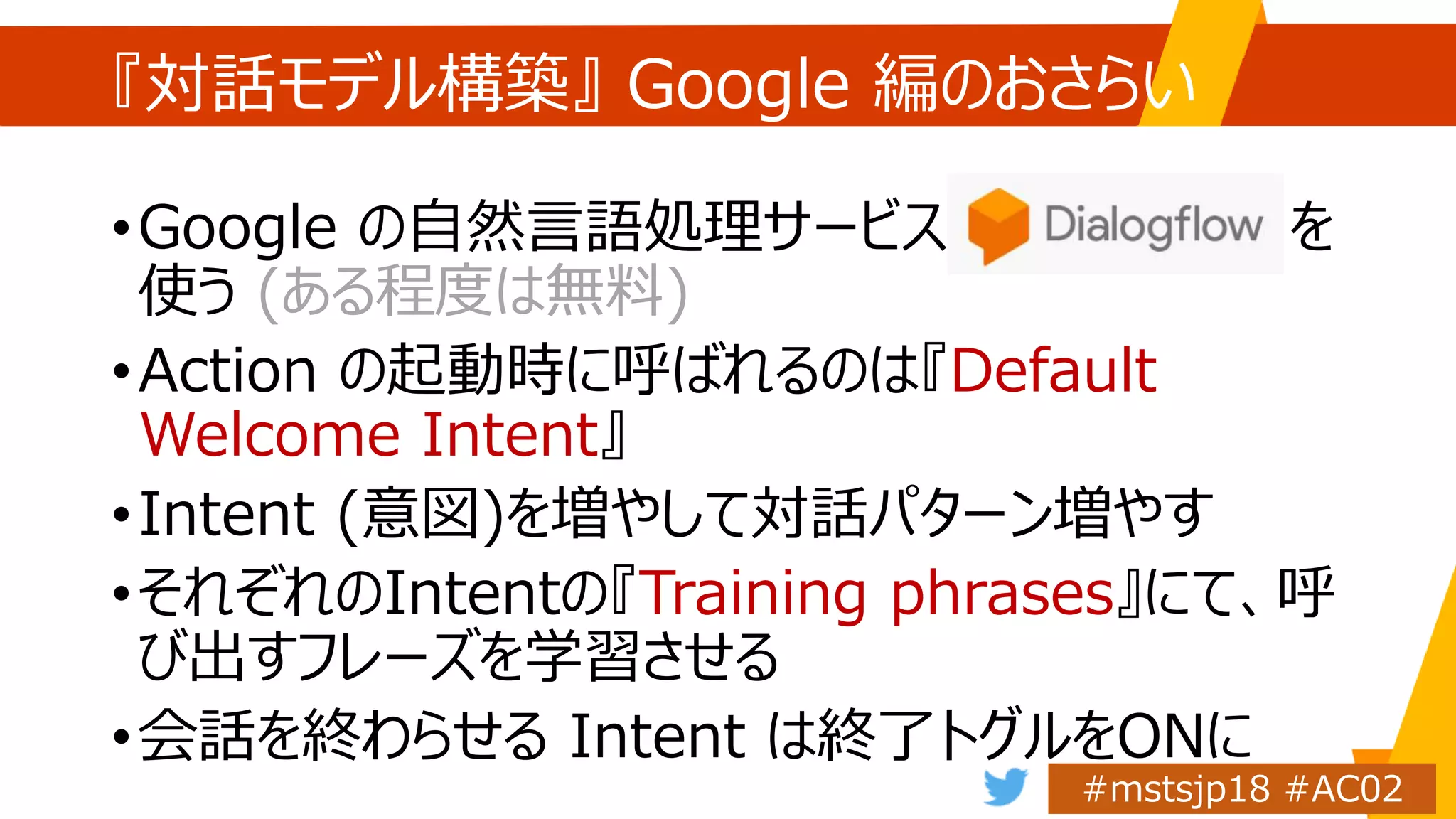 『対話モデル構築』 Google 編のおさらい
•Google の自然言語処理サービス Dialogflow を
使う (ある程度は無料)
•Action の起動時に呼ばれるのは『Default
Welcome Intent』
•Intent (意図)を増やして対話パターン増やす
•それぞれのIntentの『Training phrases』にて、呼
び出すフレーズを学習させる
•会話を終わらせる Intent は終了トグルをONに
 