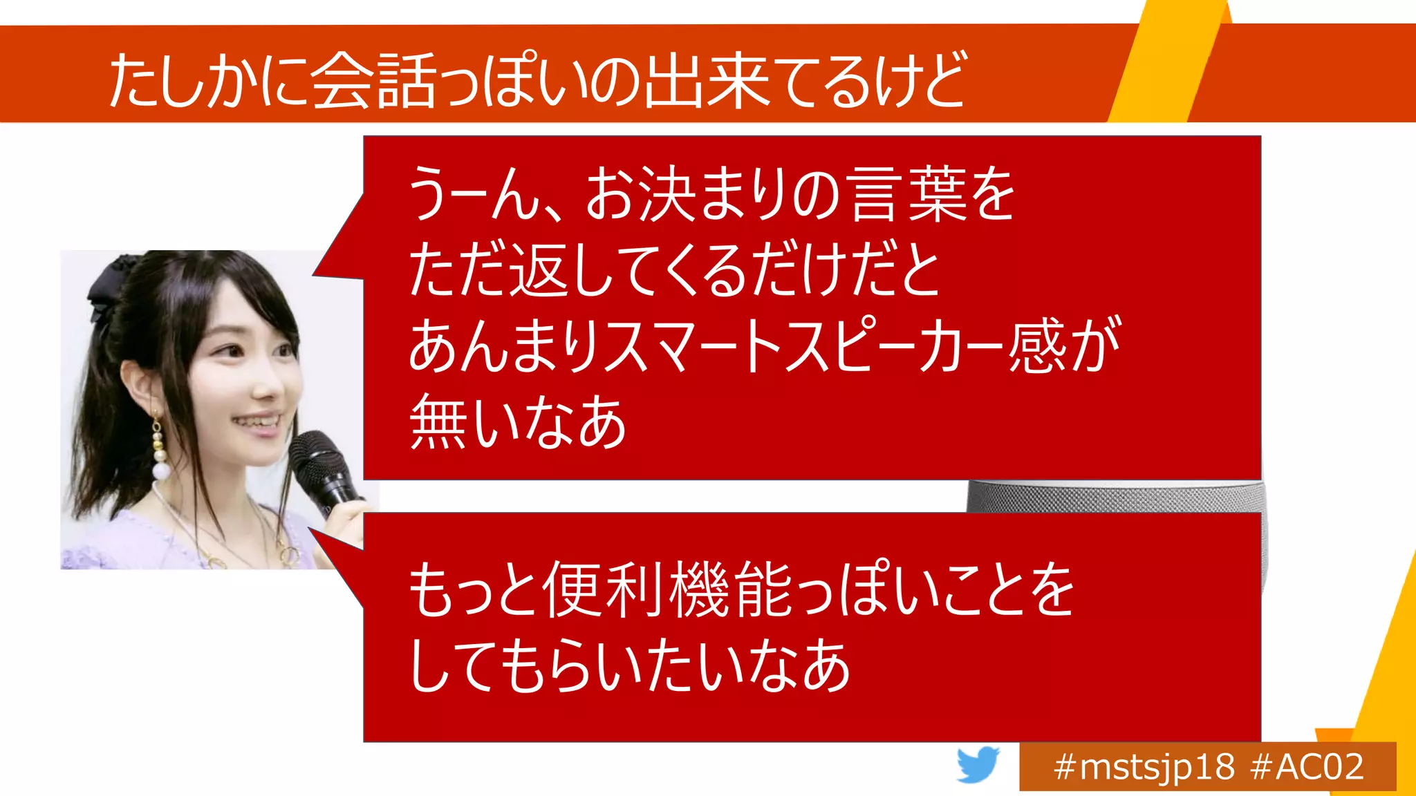 たしかに会話っぽいの出来てるけど
うーん、お決まりの言葉を
ただ返してくるだけだと
あんまりスマートスピーカー感が
無いなあ
もっと便利機能っぽいことを
してもらいたいなあ
 