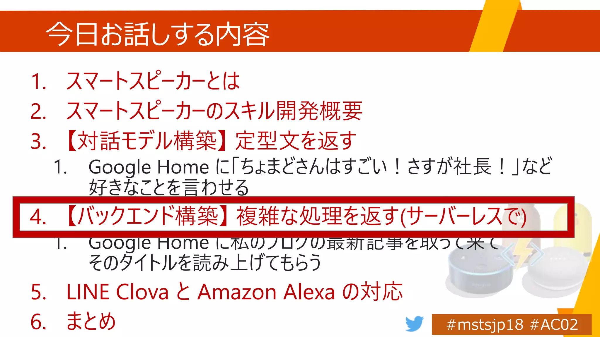 今日お話しする内容
1. スマートスピーカーとは
2. スマートスピーカーのスキル開発概要
3. 【対話モデル構築】 定型文を返す
1. Google Home に「ちょまどさんはすごい！さすが社長！」など
好きなことを言わせる
4. 【バックエンド構築】 複雑な処理を返す(サーバーレスで)
1. Google Home に私のブログの最新記事を取って来て
そのタイトルを読み上げてもらう
5. LINE Clova と Amazon Alexa の対応
6. まとめ
 