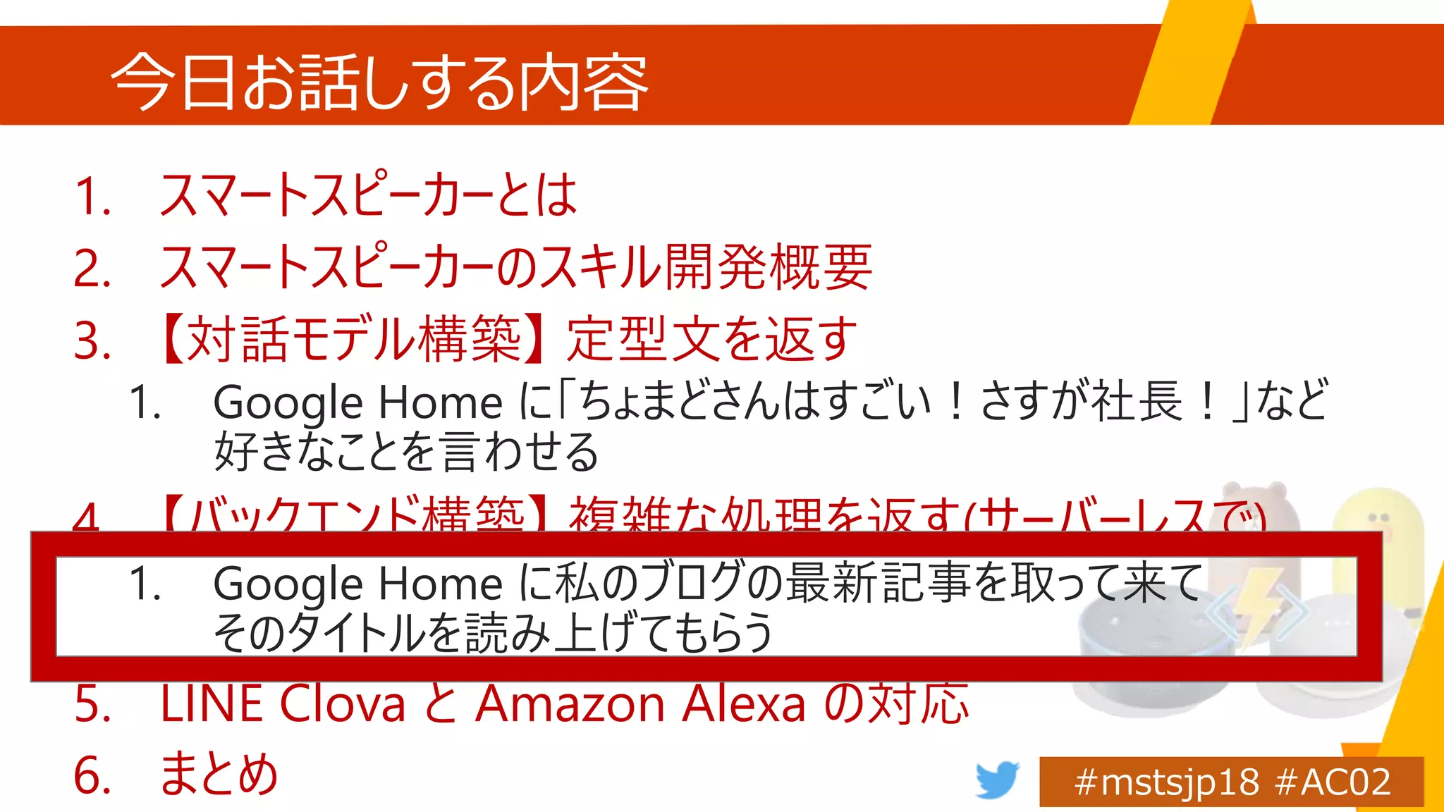 今日お話しする内容
1. スマートスピーカーとは
2. スマートスピーカーのスキル開発概要
3. 【対話モデル構築】 定型文を返す
1. Google Home に「ちょまどさんはすごい！さすが社長！」など
好きなことを言わせる
4. 【バックエンド構築】 複雑な処理を返す(サーバーレスで)
1. Google Home に私のブログの最新記事を取って来て
そのタイトルを読み上げてもらう
5. LINE Clova と Amazon Alexa の対応
6. まとめ
 