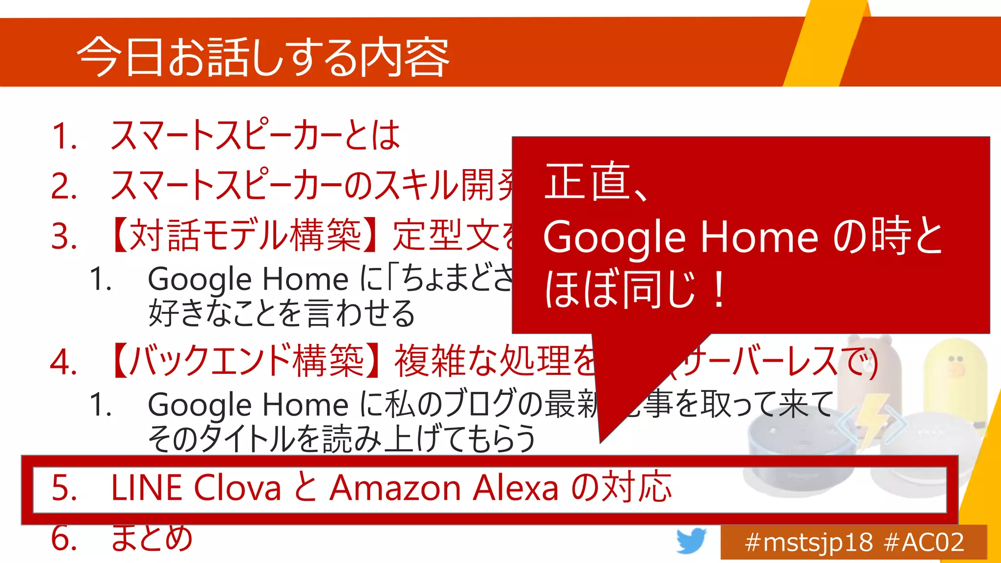 今日お話しする内容
1. スマートスピーカーとは
2. スマートスピーカーのスキル開発概要
3. 【対話モデル構築】 定型文を返す
1. Google Home に「ちょまどさんはすごい！さすが社長！」など
好きなことを言わせる
4. 【バックエンド構築】 複雑な処理を返す(サーバーレスで)
1. Google Home に私のブログの最新記事を取って来て
そのタイトルを読み上げてもらう
5. LINE Clova と Amazon Alexa の対応
6. まとめ
正直、
Google Home の時と
ほぼ同じ！
 