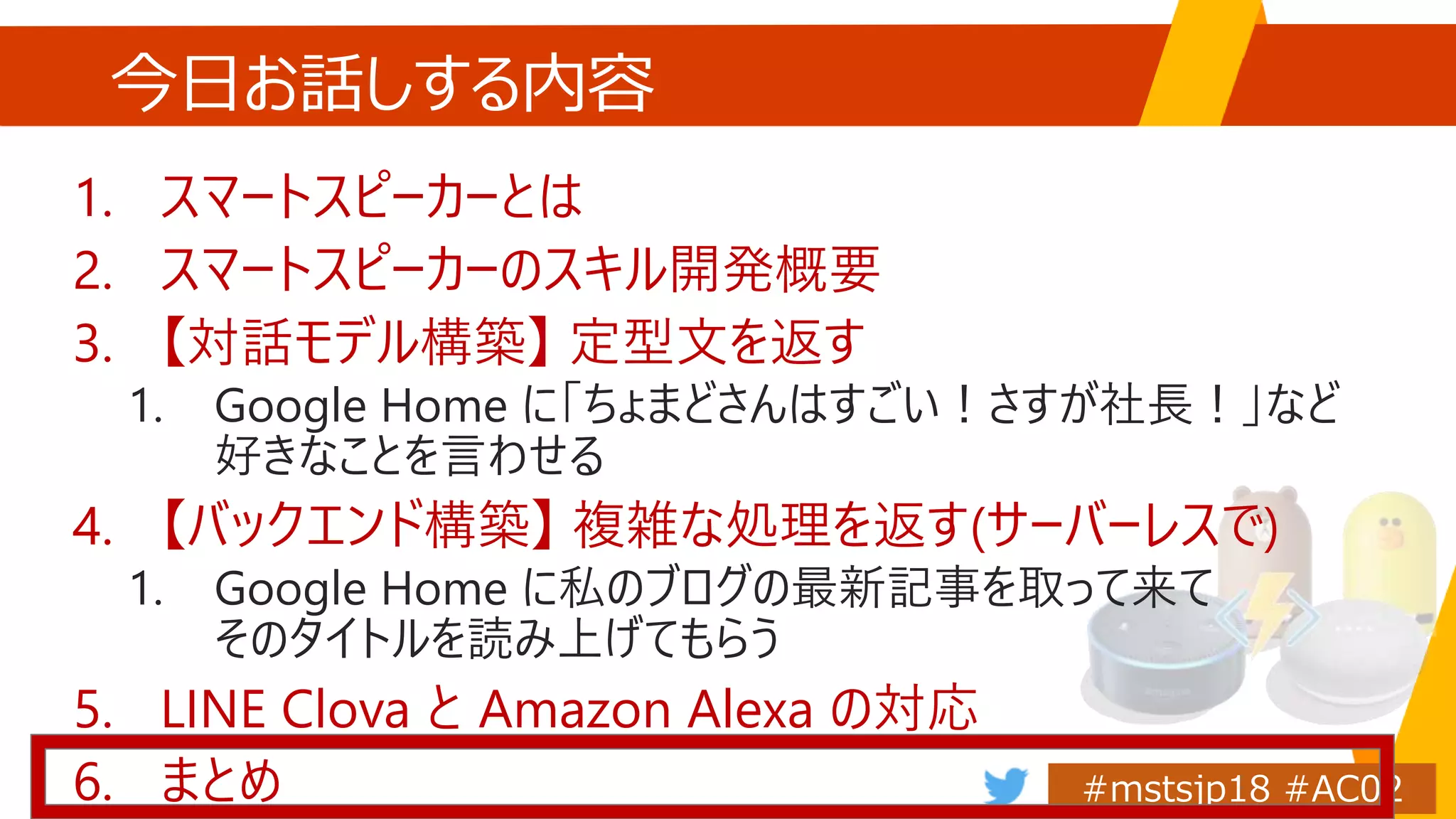 今日お話しする内容
1. スマートスピーカーとは
2. スマートスピーカーのスキル開発概要
3. 【対話モデル構築】 定型文を返す
1. Google Home に「ちょまどさんはすごい！さすが社長！」など
好きなことを言わせる
4. 【バックエンド構築】 複雑な処理を返す(サーバーレスで)
1. Google Home に私のブログの最新記事を取って来て
そのタイトルを読み上げてもらう
5. LINE Clova と Amazon Alexa の対応
6. まとめ
 