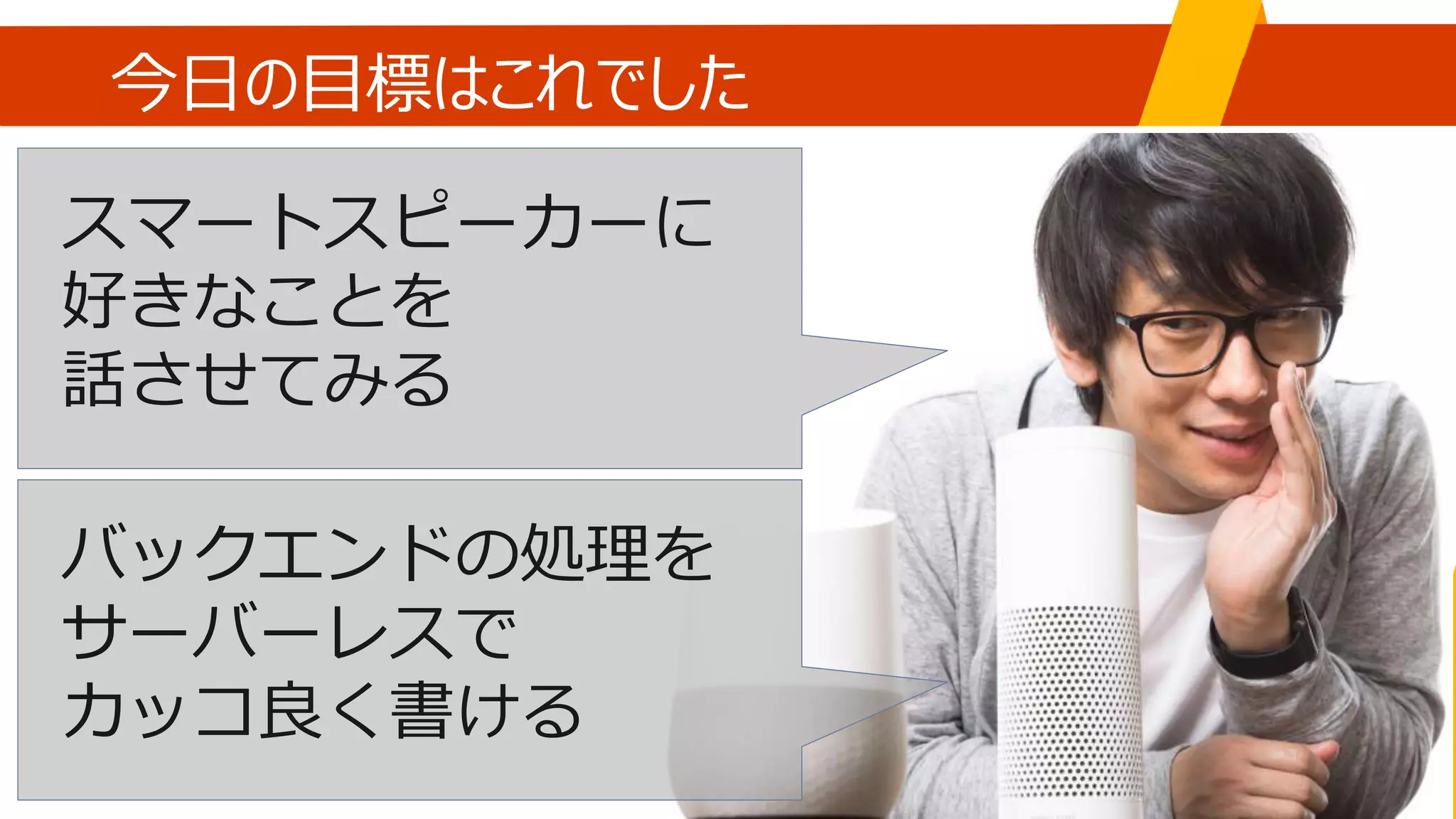 今日の目標はこれでした
スマートスピーカーに
好きなことを
話させてみる
バックエンドの処理を
サーバーレスで
カッコ良く書ける
 