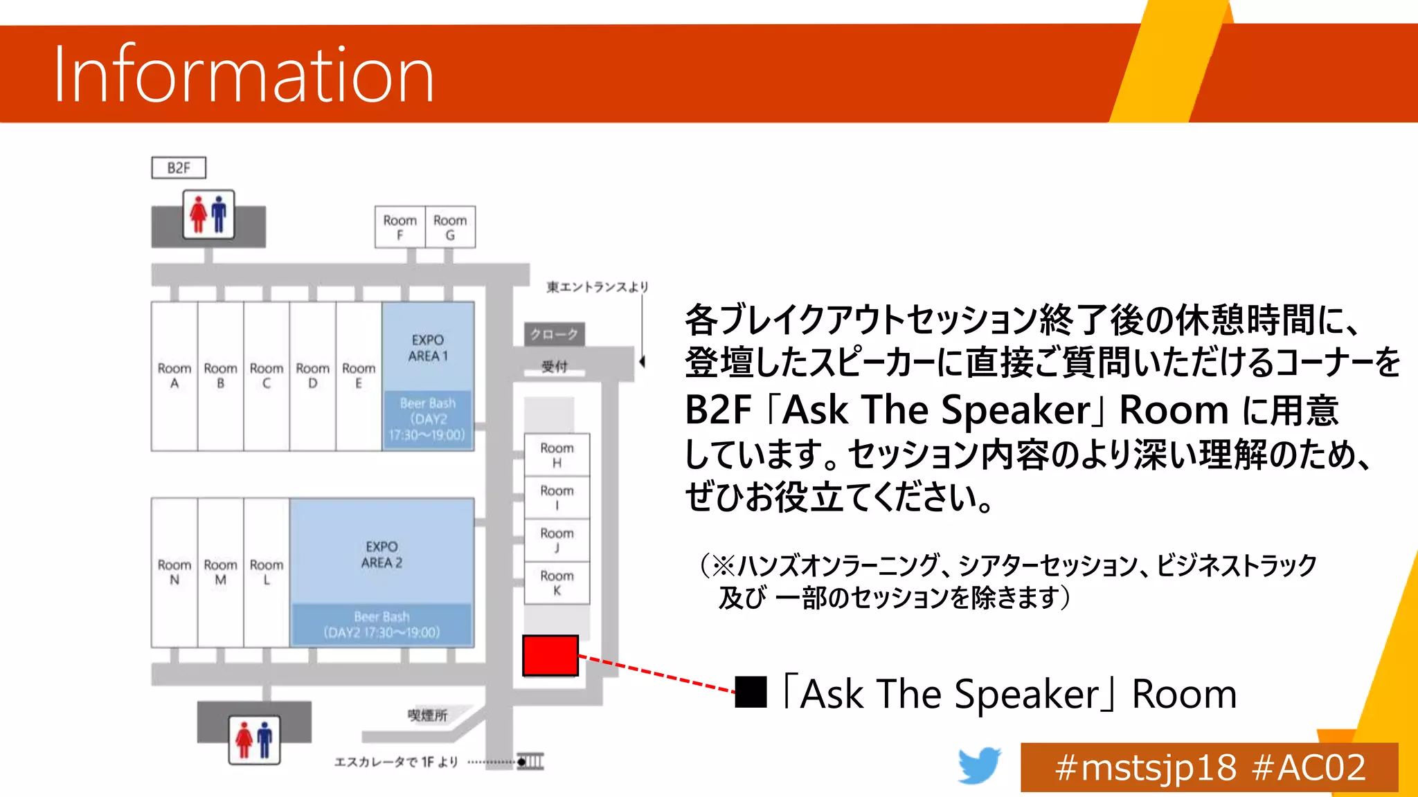 Information
「Ask The Speaker」
各ブレイクアウトセッション終了後の休憩時間に、
登壇したスピーカーに直接ご質問いただけるコーナーを
B2F 「Ask The Speaker」 Room に用意
しています。セッション内容のより深い理解のため、
ぜひお役立てください。
（※ハンズオンラーニング、シアターセッション、ビジネストラック
及び 一部のセッションを除きます）
 