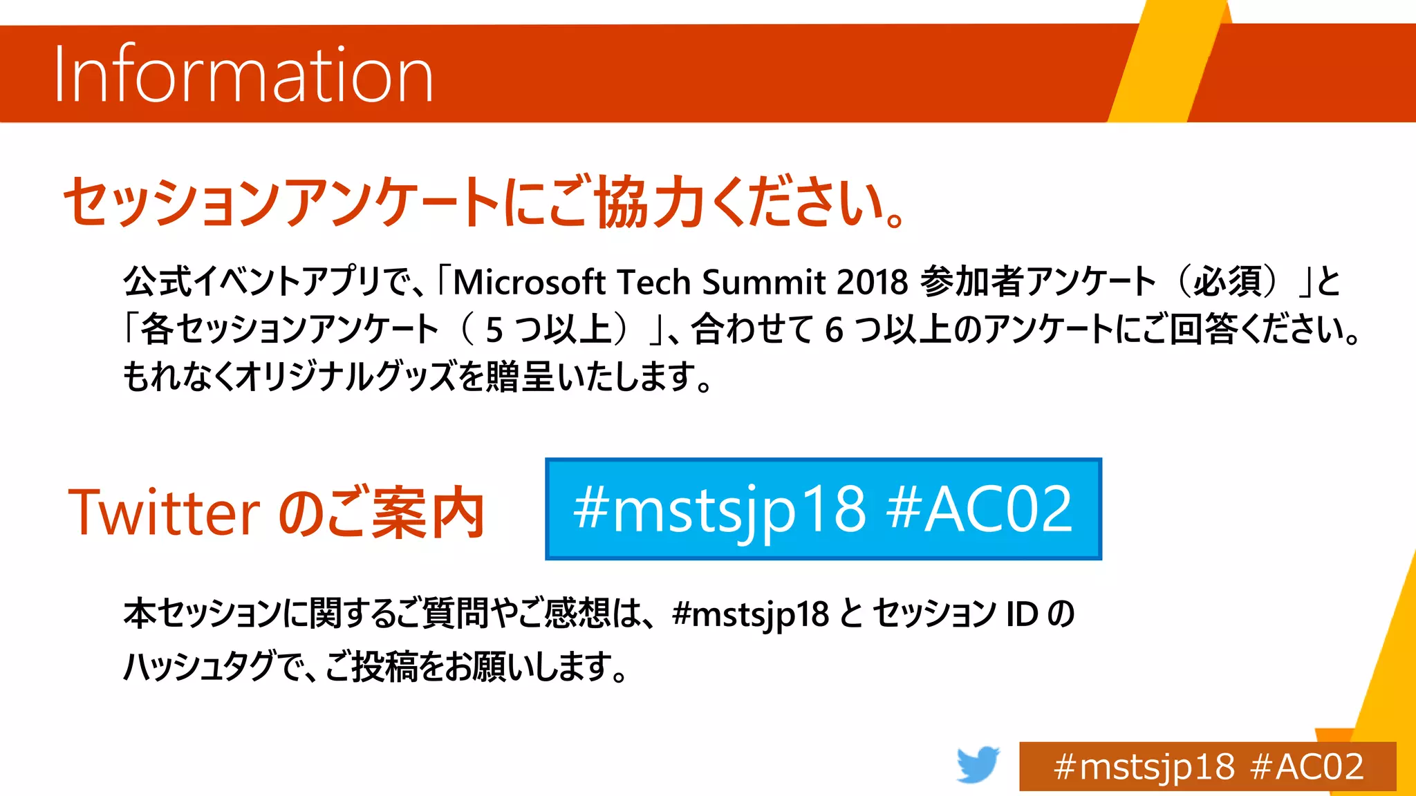 セッションアンケートにご協力ください。
公式イベントアプリで、「Microsoft Tech Summit 2018 参加者アンケート（必須）」と
「各セッションアンケート（ 5 つ以上）」、合わせて 6 つ以上のアンケートにご回答ください。
もれなくオリジナルグッズを贈呈いたします。
Information
Twitter のご案内
本セッションに関するご質問やご感想は、 #mstsjp18 と セッション ID の
ハッシュタグで、ご投稿をお願いします。
#mstsjp18
 