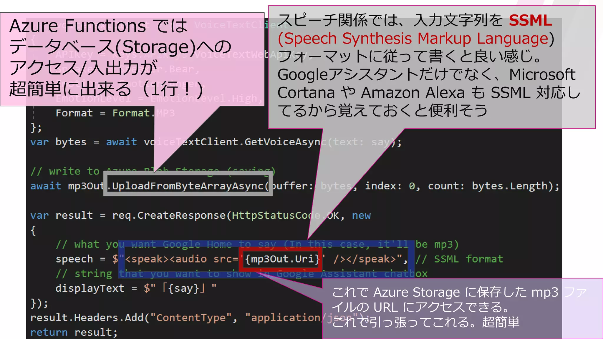 スピーチ関係では、入力文字列を SSML
(Speech Synthesis Markup Language)
フォーマットに従って書くと良い感じ。
Googleアシスタントだけでなく、Microsoft
Cortana や Amazon Alexa も SSML 対応し
てるから覚えておくと便利そう
これで Azure Storage に保存した mp3 ファ
イルの URL にアクセスできる。
これで引っ張ってこれる。超簡単
Azure Functions では
データベース(Storage)への
アクセス/入出力が
超簡単に出来る（1行！)
 