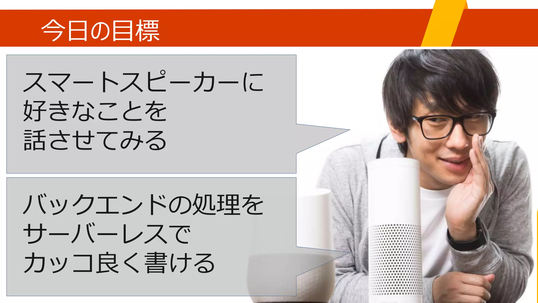 今日の目標
スマートスピーカーに
好きなことを
話させてみる
バックエンドの処理を
サーバーレスで
カッコ良く書ける
 